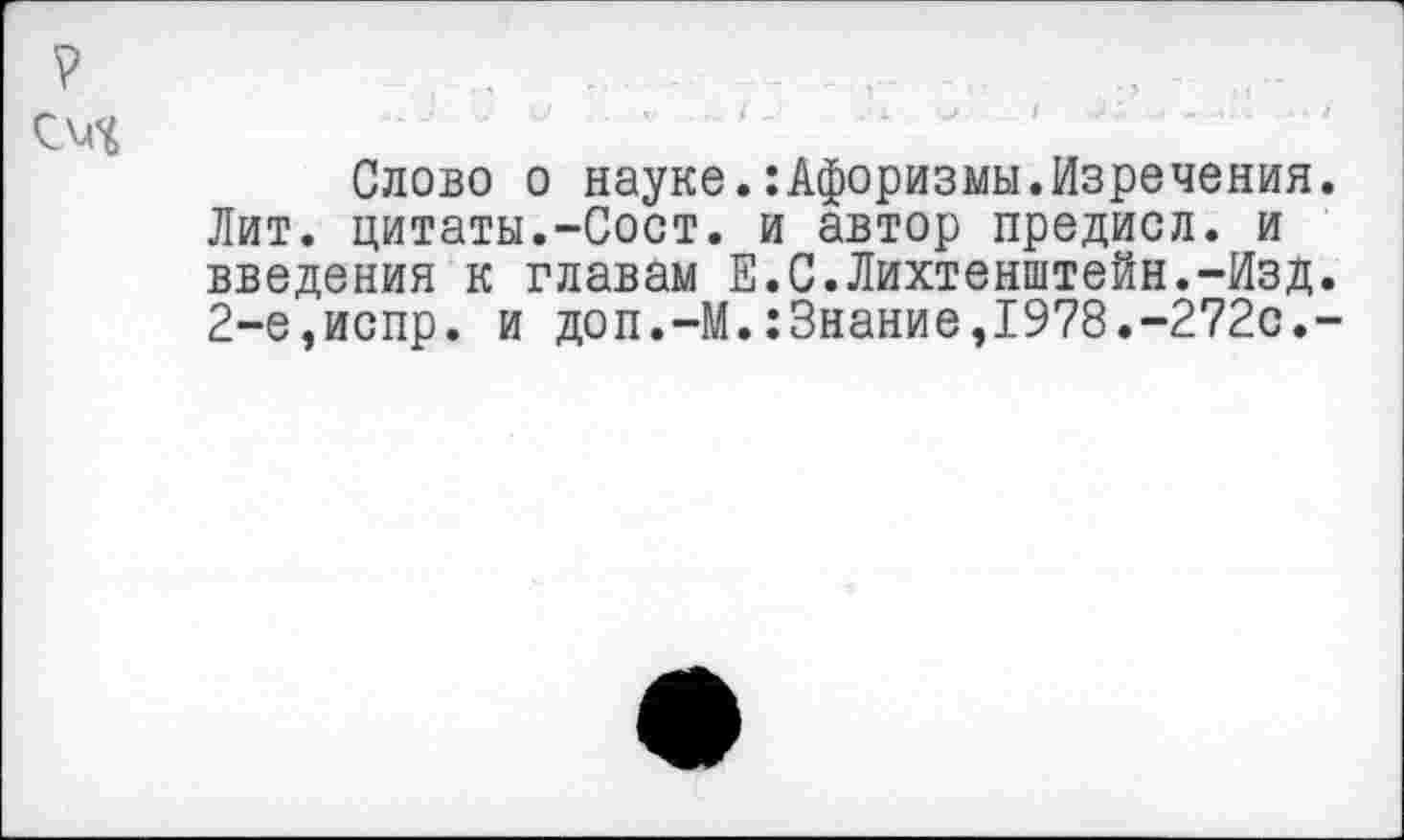 ﻿? , . -- ... , - -
СМЧ
Слово о науке.:Афоризмы.Изречения. Лит. цитаты.-Сост. и автор предисл. и введения к главам Е.С.Лихтенштейн.-Изд. 2-е,испр. и доп.-М.:3нание,1978.-272с.-